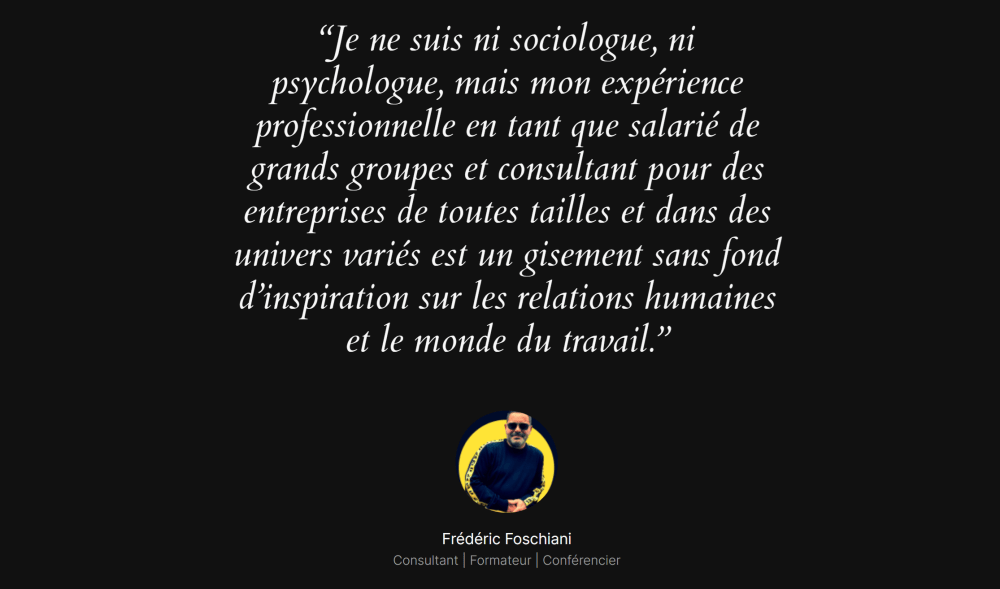 Image sur fond noir avec une citation de Frédéric Foschiani en lettres blanches :"Je ne suis ni sociologue, ni psychologue, mais mon expérience professionnelle en tant que salarié de grands groupes et consultant pour des entreprises de toutes tailles et dans des univers variés est un gisement sans fond d’inspiration sur les relations humaines et le monde du travail." En bas de l'image, une photo de Frédéric Foschiani apparaît dans un cercle avec un fond jaune vif. En dessous, son nom est mentionné avec ses titres de consultant, formateur et conférencier, soulignant son expertise dans les domaines de la relation humaine et de l'eReputation